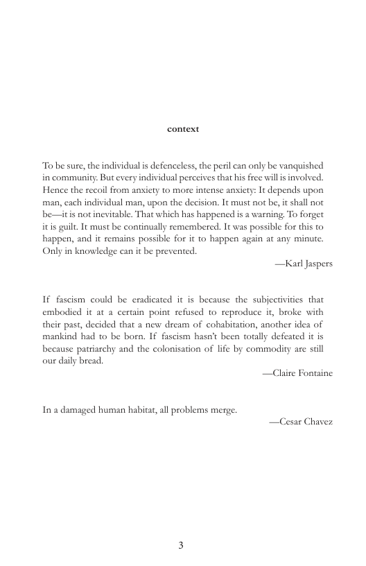 context  To be sure, the individual s defenceless, the peril can only be vanquished in community: But every individual perceives that his free will s involved. Hence the recoil from anxiety to more intense aniety: It depends upon man, each individual man, upon the decision. It must not be, it shall not be—itis notinevitable. That which has happened is a warning. To forget itis guilt. It must be continually remembered. 1t was possible for this to happen, and it semains possible for it to happen again at any minute. Only in knowledge can it be prevented  —Kal Jaspers  If fascism could be eradicated it is because the subjectivities that embodied it at a certain point refused to reproduce it, broke with their past, decided that a new dream of cohabitation, another idea of mankind had o be born. If fascism hasn’t been torally defeated it is because patriarchy and the colonisation of life by commodity are stil our daily bread.  —Claire Fontaine  In a damaged human habitat, all problems merge. — 